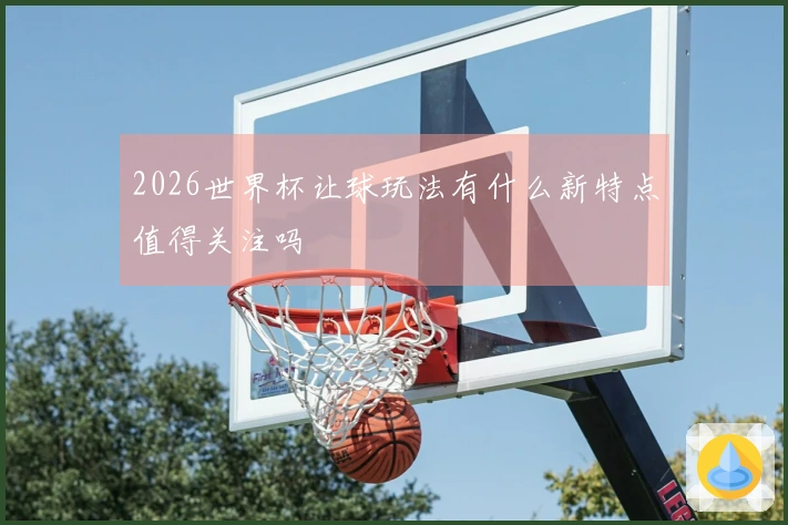 2026世界杯让球玩法有什么新特点值得关注吗