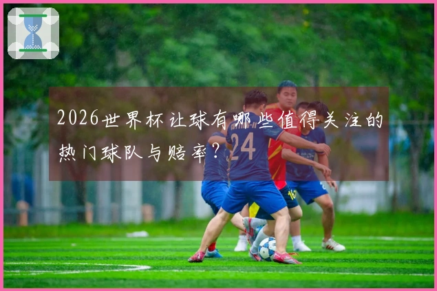 2026世界杯让球有哪些值得关注的热门球队与赔率？