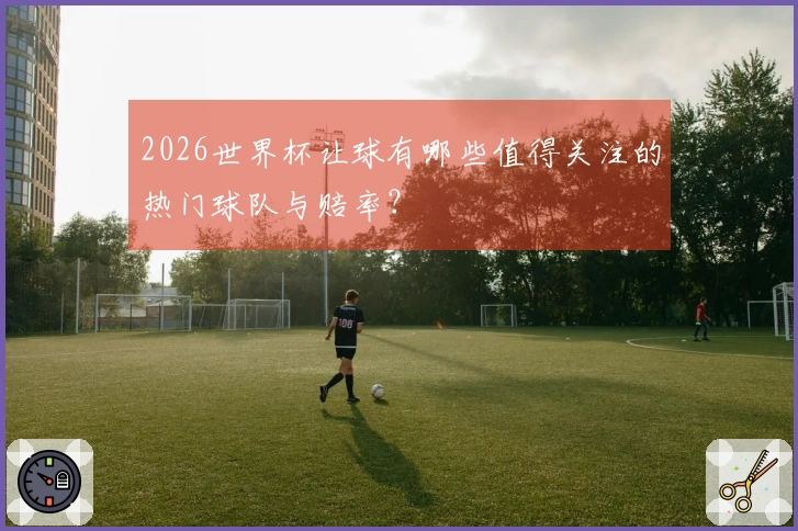 2026世界杯让球有哪些值得关注的热门球队与赔率？