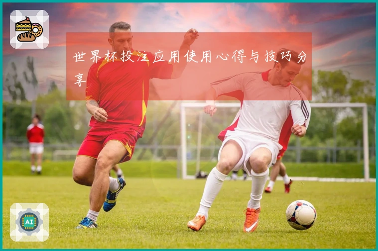 世界杯投注应用使用心得与技巧分享